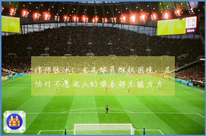 律师张冰：女足球员维权困境，足协对不愿放人的俱乐部无能为力