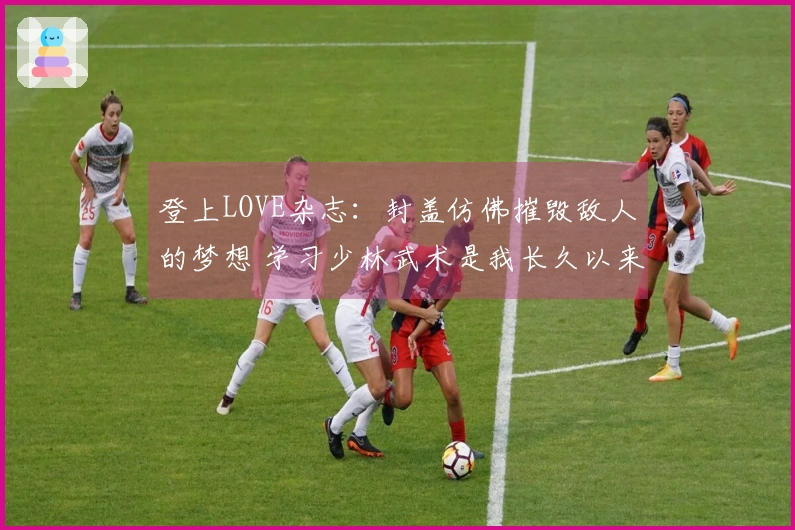 登上LOVE杂志：封盖仿佛摧毁敌人的梦想 学习少林武术是我长久以来的追求