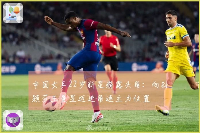 中国女乒22岁新星崭露头角：向孙颖莎王曼昱迈进角逐主力位置