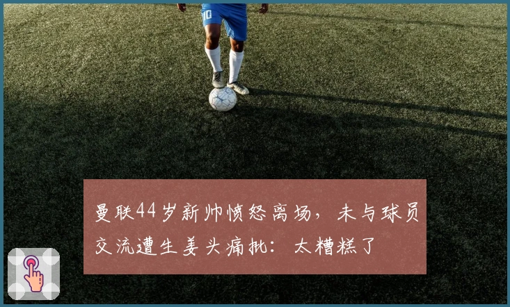 曼联44岁新帅愤怒离场，未与球员交流遭生姜头痛批：太糟糕了