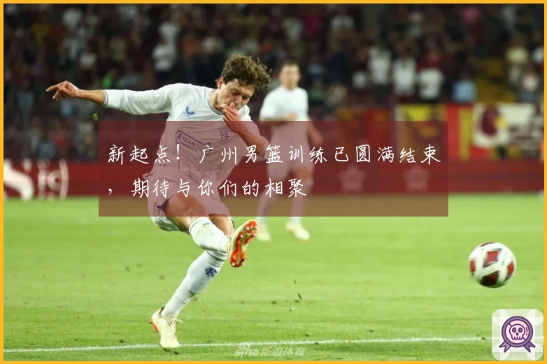 新起点！广州男篮训练已圆满结束，期待与你们的相聚