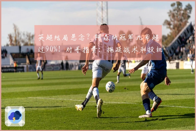 英超结局悬念？阿森纳冠军几率超过90%！对手指责：拖延战术和投机取巧