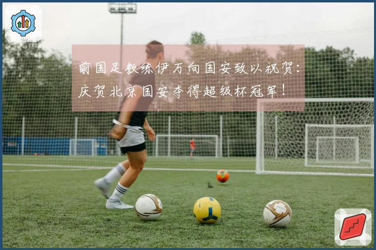 前国足教练伊万向国安致以祝贺：庆贺北京国安夺得超级杯冠军！