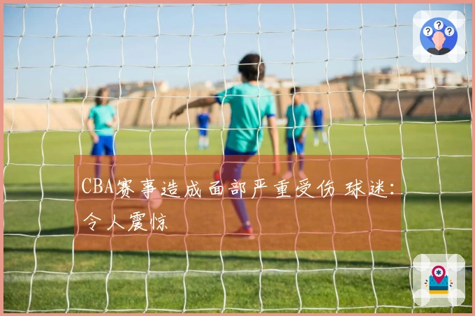 CBA赛事造成面部严重受伤 球迷：令人震惊