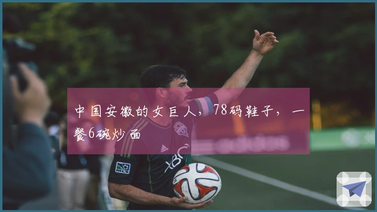 中国安徽的女巨人，78码鞋子，一餐6碗炒面