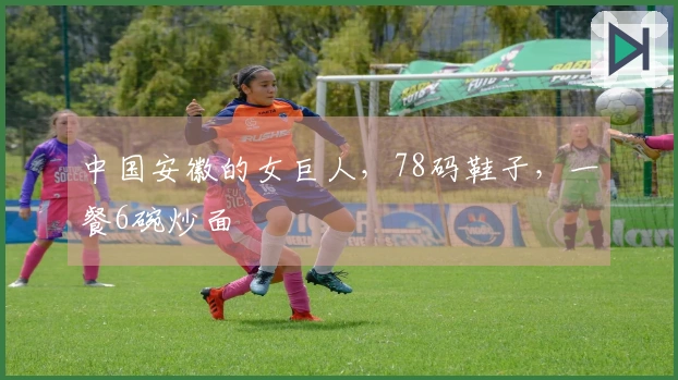 中国安徽的女巨人，78码鞋子，一餐6碗炒面