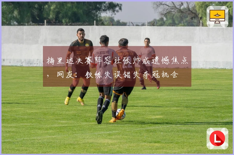 梅里达决赛阵容让张帅成遗憾焦点，网友：教练失误错失夺冠机会