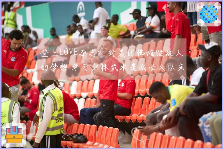 登上LOVE杂志：封盖仿佛摧毁敌人的梦想 学习少林武术是我长久以来的追求