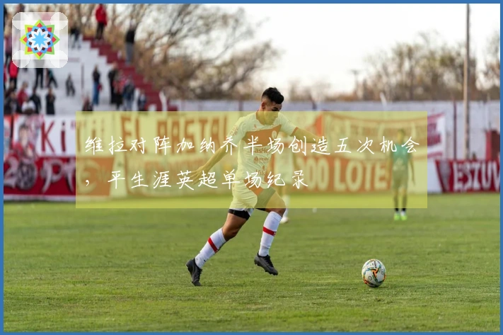 维拉对阵加纳乔半场创造五次机会，平生涯英超单场纪录