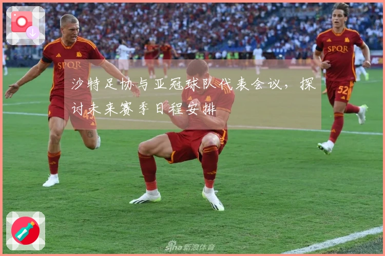 沙特足协与亚冠球队代表会议，探讨未来赛季日程安排