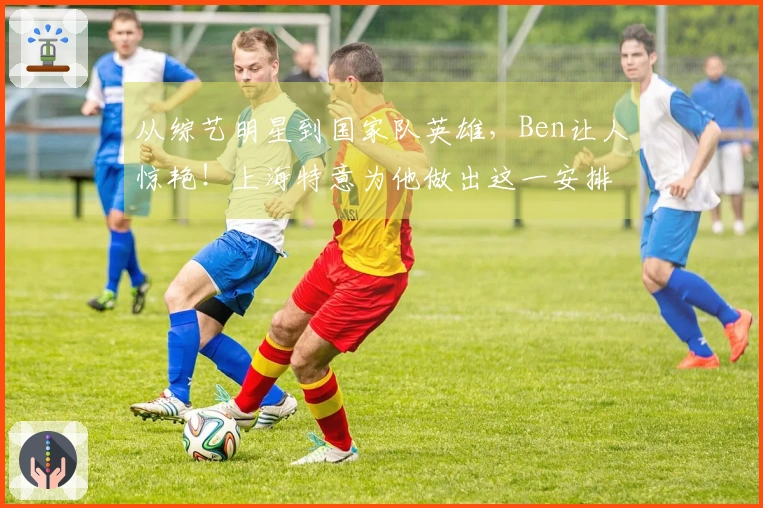 从综艺明星到国家队英雄，Ben让人惊艳！上海特意为他做出这一安排…