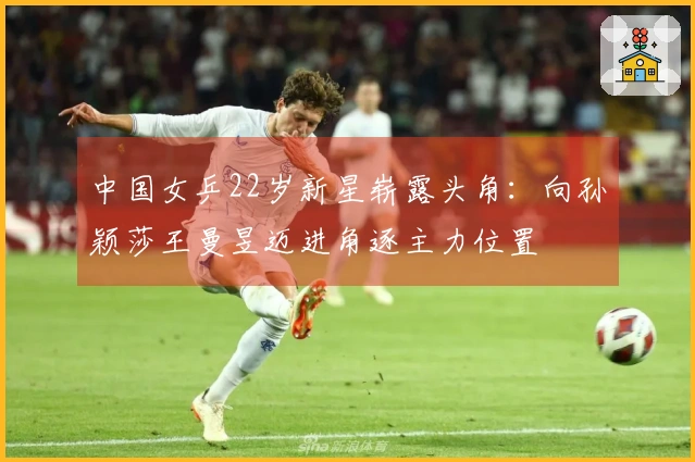 中国女乒22岁新星崭露头角：向孙颖莎王曼昱迈进角逐主力位置