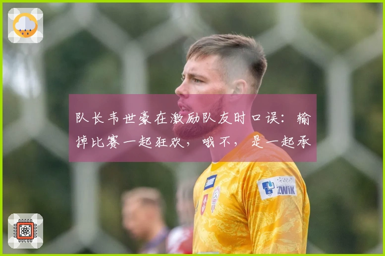 队长韦世豪在激励队友时口误：输掉比赛一起狂欢，哦不，是一起承担