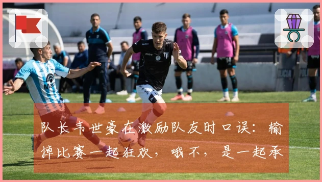 队长韦世豪在激励队友时口误：输掉比赛一起狂欢，哦不，是一起承担