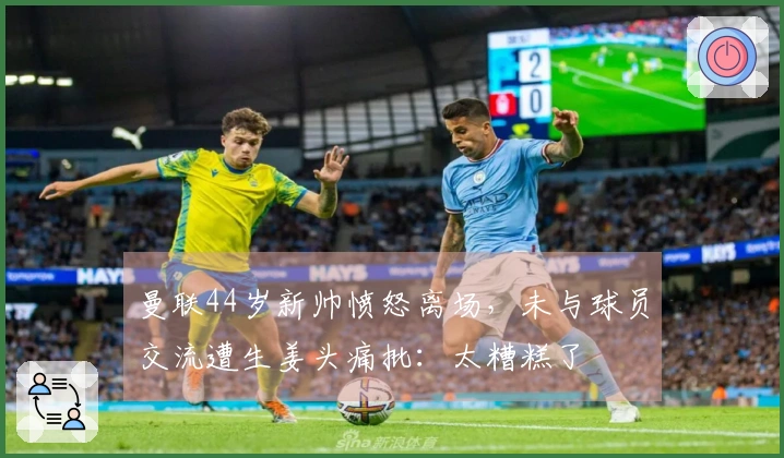 曼联44岁新帅愤怒离场，未与球员交流遭生姜头痛批：太糟糕了