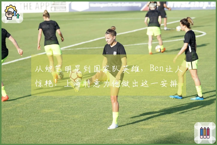 从综艺明星到国家队英雄，Ben让人惊艳！上海特意为他做出这一安排…